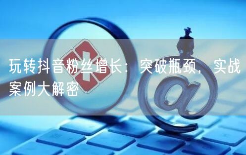玩转抖音粉丝增长：突破瓶颈，实战案例大解密