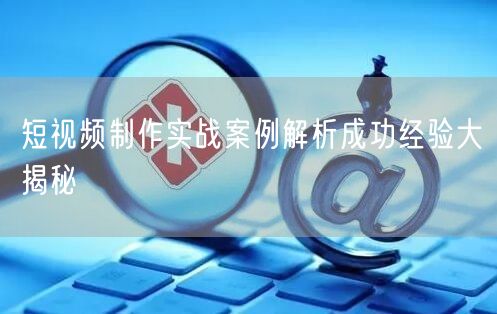 短视频制作实战案例解析成功经验大揭秘