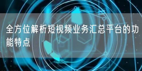 全方位解析短视频业务汇总平台的功能特点