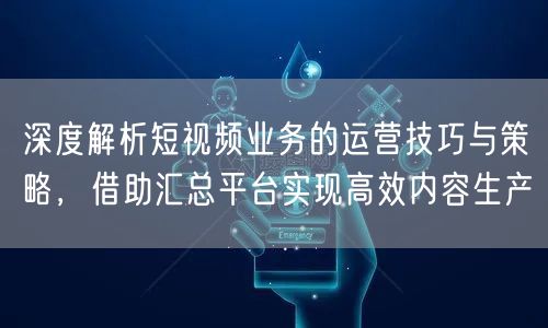 深度解析短视频业务的运营技巧与策略，借助汇总平台实现高效内容生产