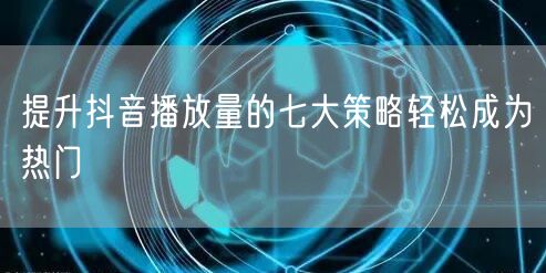 提升抖音播放量的七大策略轻松成为热门