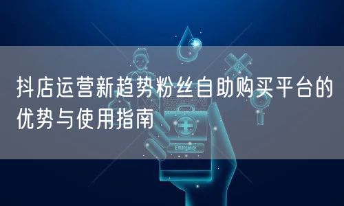 抖店运营新趋势粉丝自助购买平台的优势与使用指南