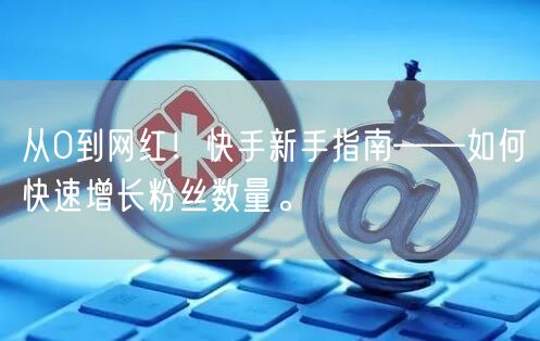 从0到网红！快手新手指南——如何快速增长粉丝数量。