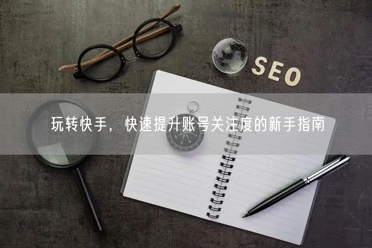 玩转快手，快速提升账号关注度的新手指南