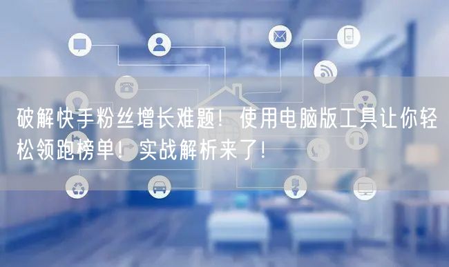 破解快手粉丝增长难题！使用电脑版工具让你轻松领跑榜单！实战解析来了！