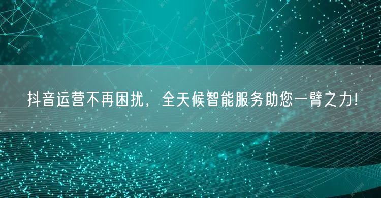 抖音运营不再困扰，全天候智能服务助您一臂之力！