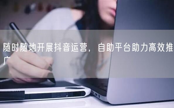 随时随地开展抖音运营，自助平台助力高效推广