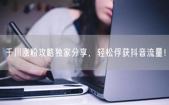 千川涨粉攻略独家分享，轻松俘获抖音流量！