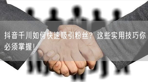 抖音千川如何快速吸引粉丝？这些实用技巧你必须掌握！