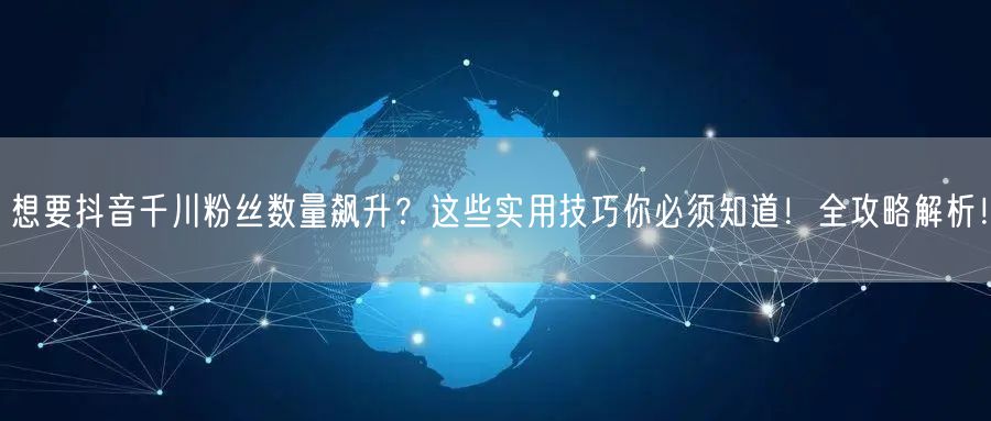 想要抖音千川粉丝数量飙升？这些实用技巧你必须知道！全攻略解析！
