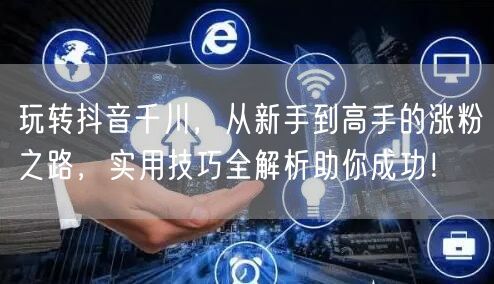 玩转抖音千川，从新手到高手的涨粉之路，实用技巧全解析助你成功！
