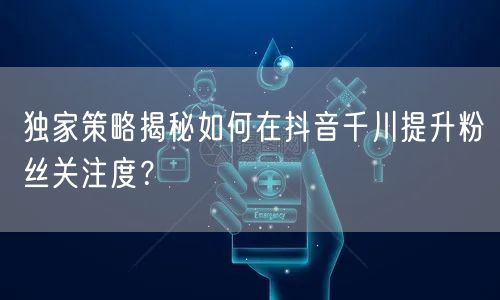 独家策略揭秘如何在抖音千川提升粉丝关注度？