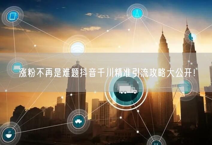 涨粉不再是难题抖音千川精准引流攻略大公开！
