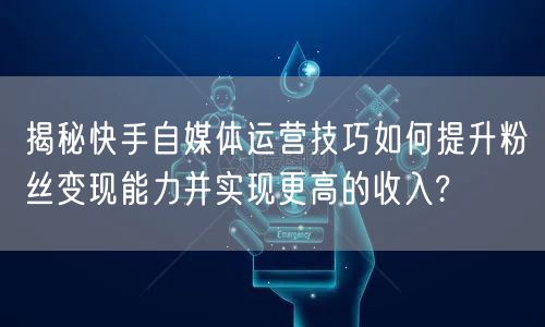 揭秘快手自媒体运营技巧如何提升粉丝变现能力并实现更高的收入?