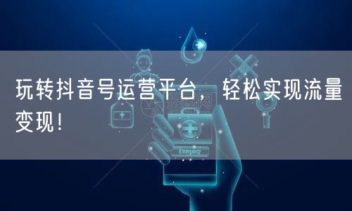 玩转抖音号运营平台，轻松实现流量变现！